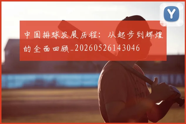 中国排球发展历程：从起步到辉煌的全面回顾_20260526143046