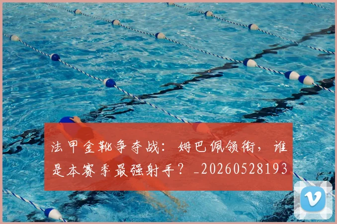法甲金靴争夺战：姆巴佩领衔，谁是本赛季最强射手？_20260528193511