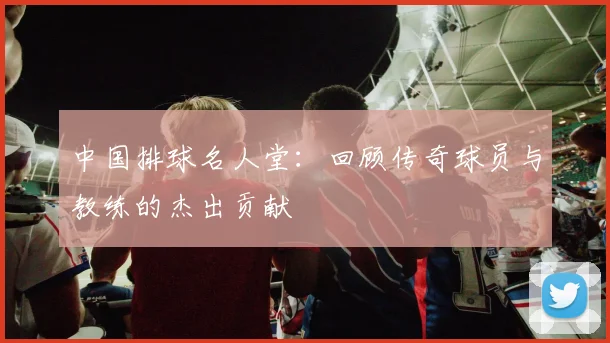 中国排球名人堂：回顾传奇球员与教练的杰出贡献